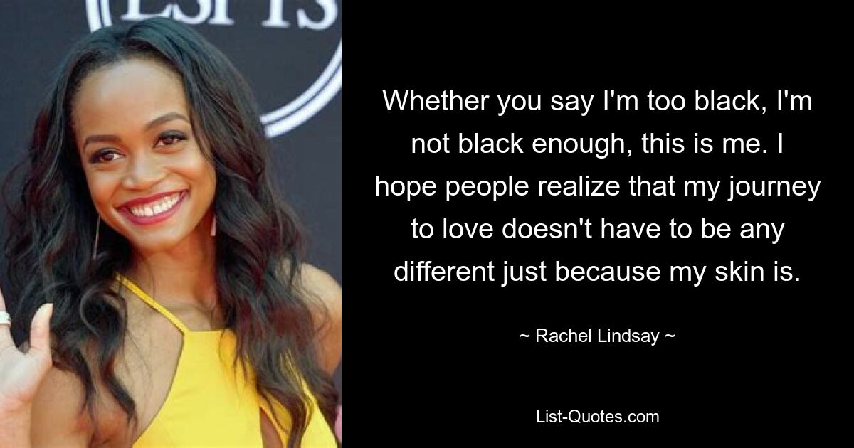 Whether you say I'm too black, I'm not black enough, this is me. I hope people realize that my journey to love doesn't have to be any different just because my skin is. — © Rachel Lindsay