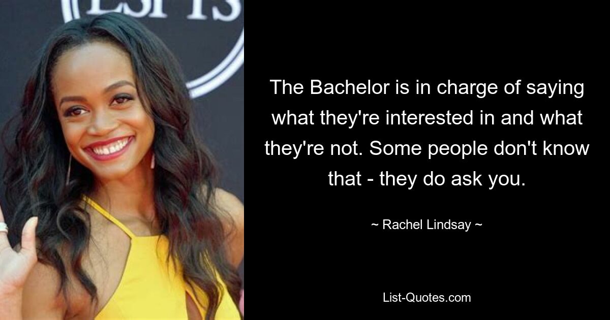 The Bachelor is in charge of saying what they're interested in and what they're not. Some people don't know that - they do ask you. — © Rachel Lindsay