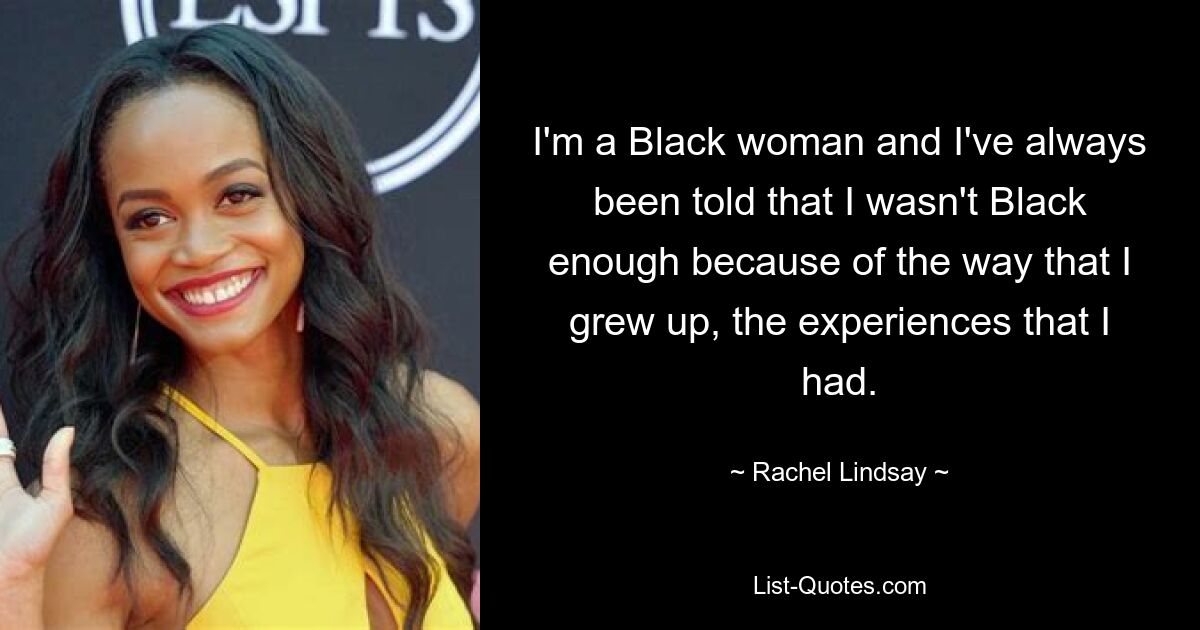 I'm a Black woman and I've always been told that I wasn't Black enough because of the way that I grew up, the experiences that I had. — © Rachel Lindsay