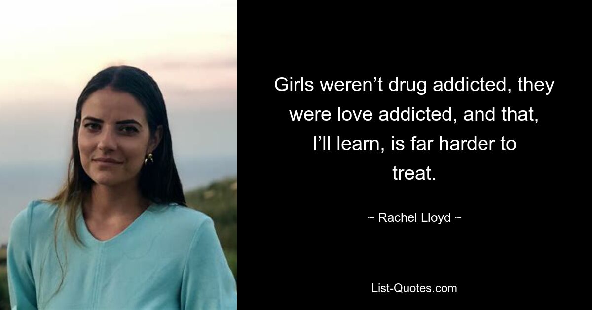 Girls weren’t drug addicted, they were love addicted, and that, I’ll learn, is far harder to treat. — © Rachel Lloyd