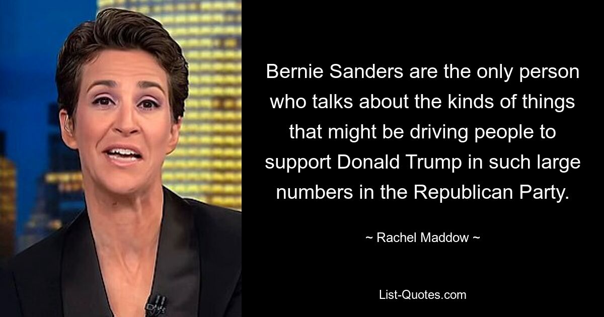 Bernie Sanders are the only person who talks about the kinds of things that might be driving people to support Donald Trump in such large numbers in the Republican Party. — © Rachel Maddow