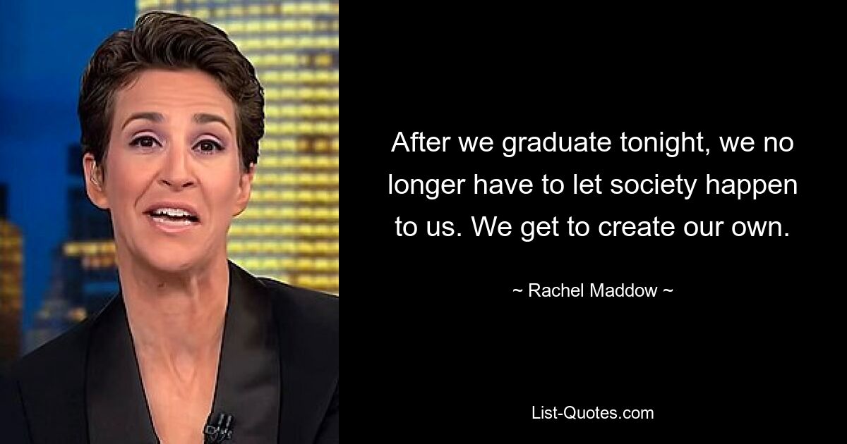 After we graduate tonight, we no longer have to let society happen to us. We get to create our own. — © Rachel Maddow