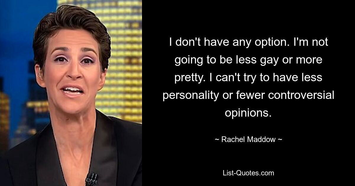 I don't have any option. I'm not going to be less gay or more pretty. I can't try to have less personality or fewer controversial opinions. — © Rachel Maddow