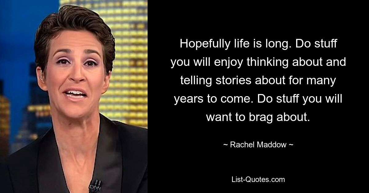 Hopefully life is long. Do stuff you will enjoy thinking about and telling stories about for many years to come. Do stuff you will want to brag about. — © Rachel Maddow