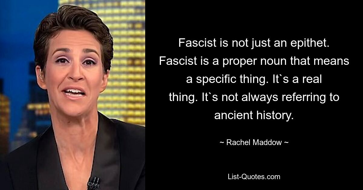 Fascist is not just an epithet. Fascist is a proper noun that means a specific thing. It`s a real thing. It`s not always referring to ancient history. — © Rachel Maddow