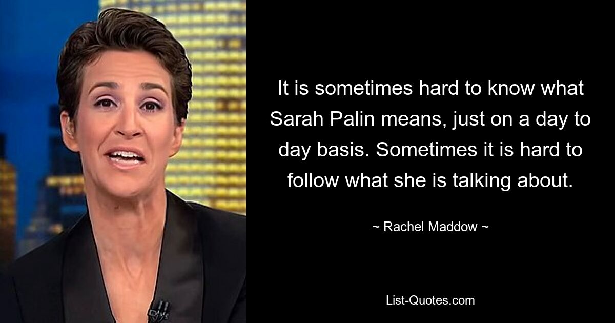 It is sometimes hard to know what Sarah Palin means, just on a day to day basis. Sometimes it is hard to follow what she is talking about. — © Rachel Maddow