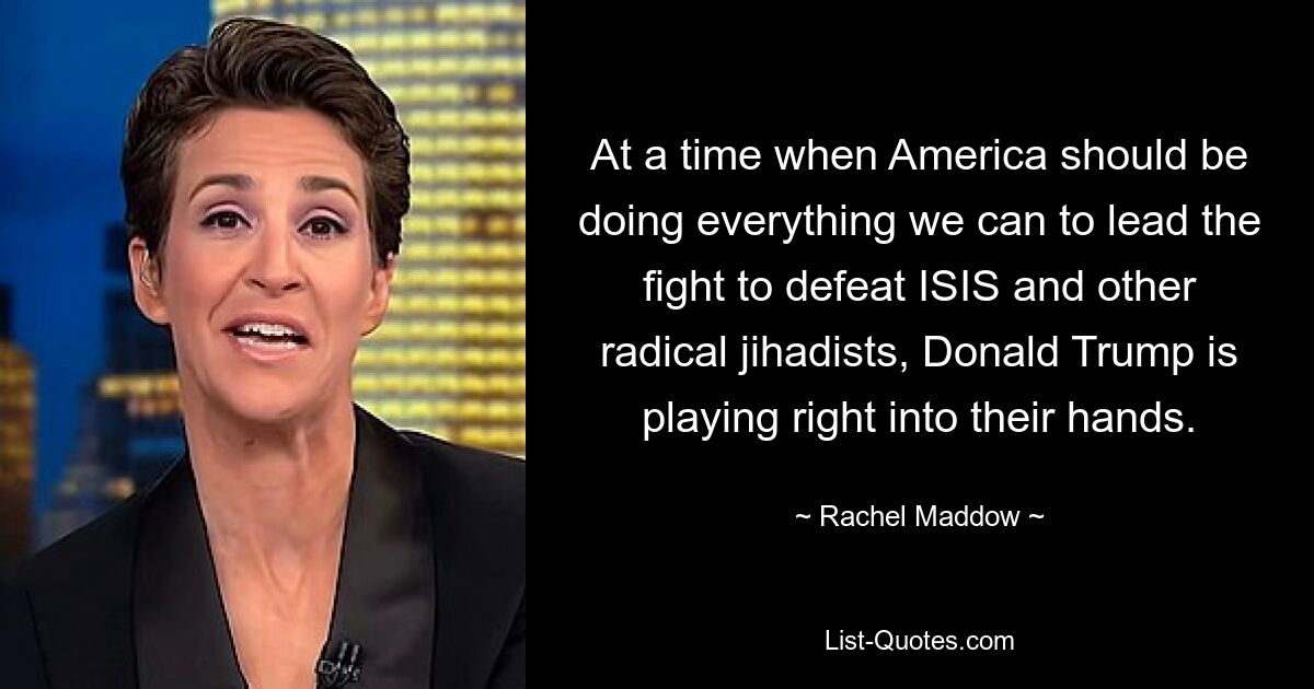 At a time when America should be doing everything we can to lead the fight to defeat ISIS and other radical jihadists, Donald Trump is playing right into their hands. — © Rachel Maddow