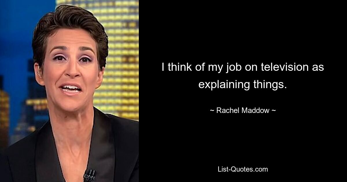 I think of my job on television as explaining things. — © Rachel Maddow