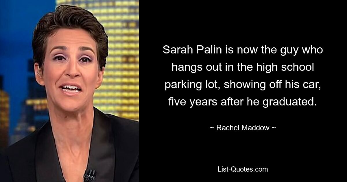 Sarah Palin is now the guy who hangs out in the high school parking lot, showing off his car, five years after he graduated. — © Rachel Maddow