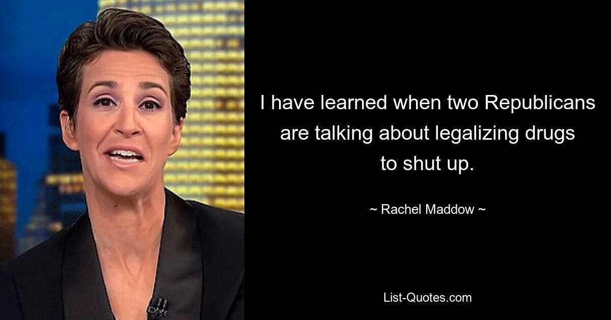 I have learned when two Republicans are talking about legalizing drugs to shut up. — © Rachel Maddow