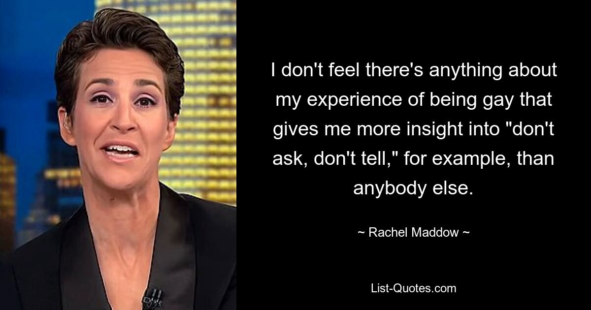 I don't feel there's anything about my experience of being gay that gives me more insight into "don't ask, don't tell," for example, than anybody else. — © Rachel Maddow