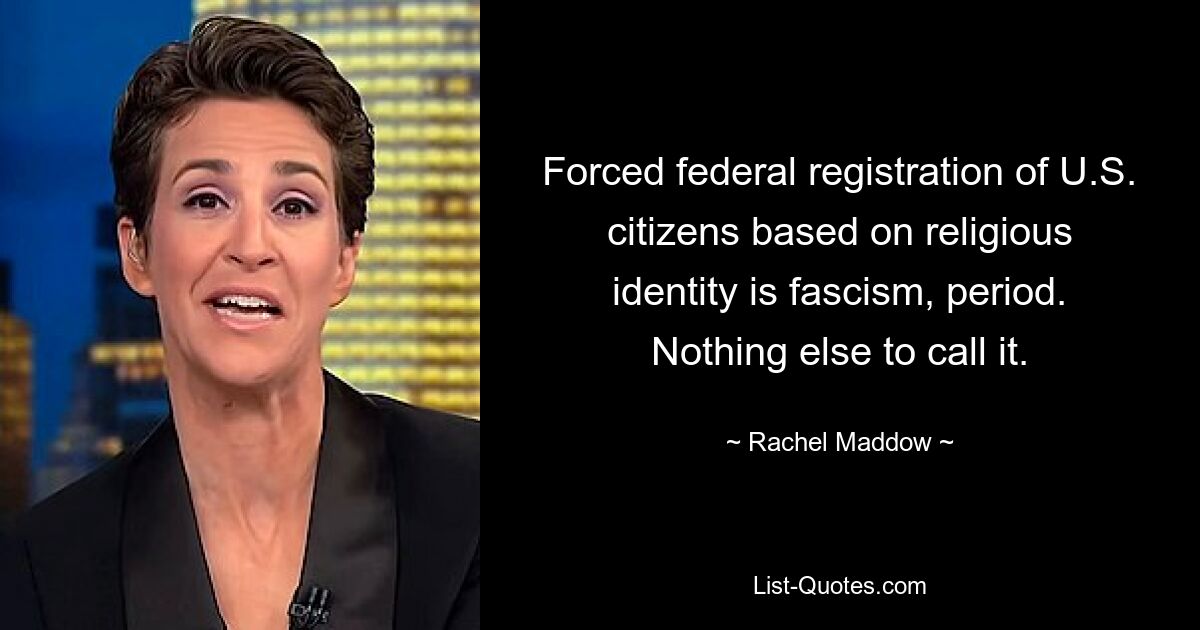 Forced federal registration of U.S. citizens based on religious identity is fascism, period. Nothing else to call it. — © Rachel Maddow