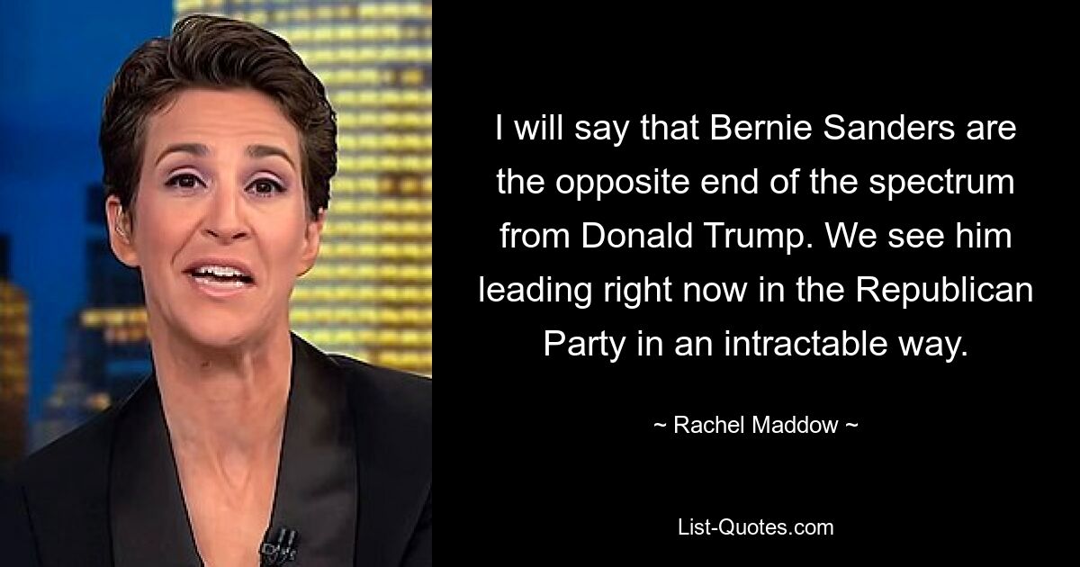 I will say that Bernie Sanders are the opposite end of the spectrum from Donald Trump. We see him leading right now in the Republican Party in an intractable way. — © Rachel Maddow