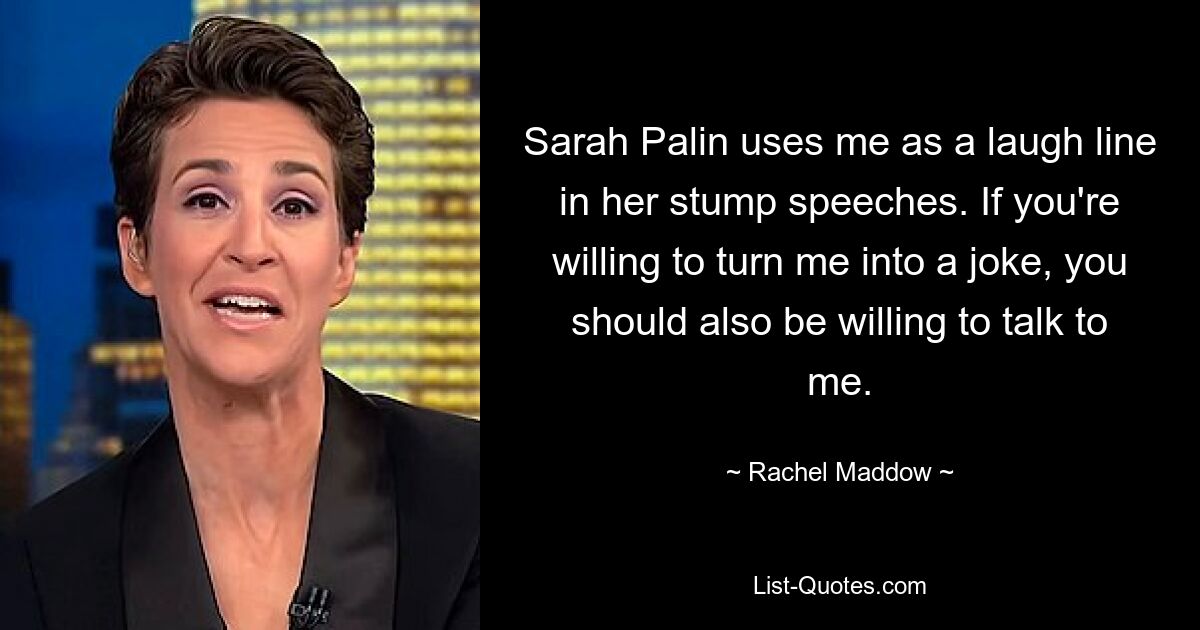 Sarah Palin uses me as a laugh line in her stump speeches. If you're willing to turn me into a joke, you should also be willing to talk to me. — © Rachel Maddow