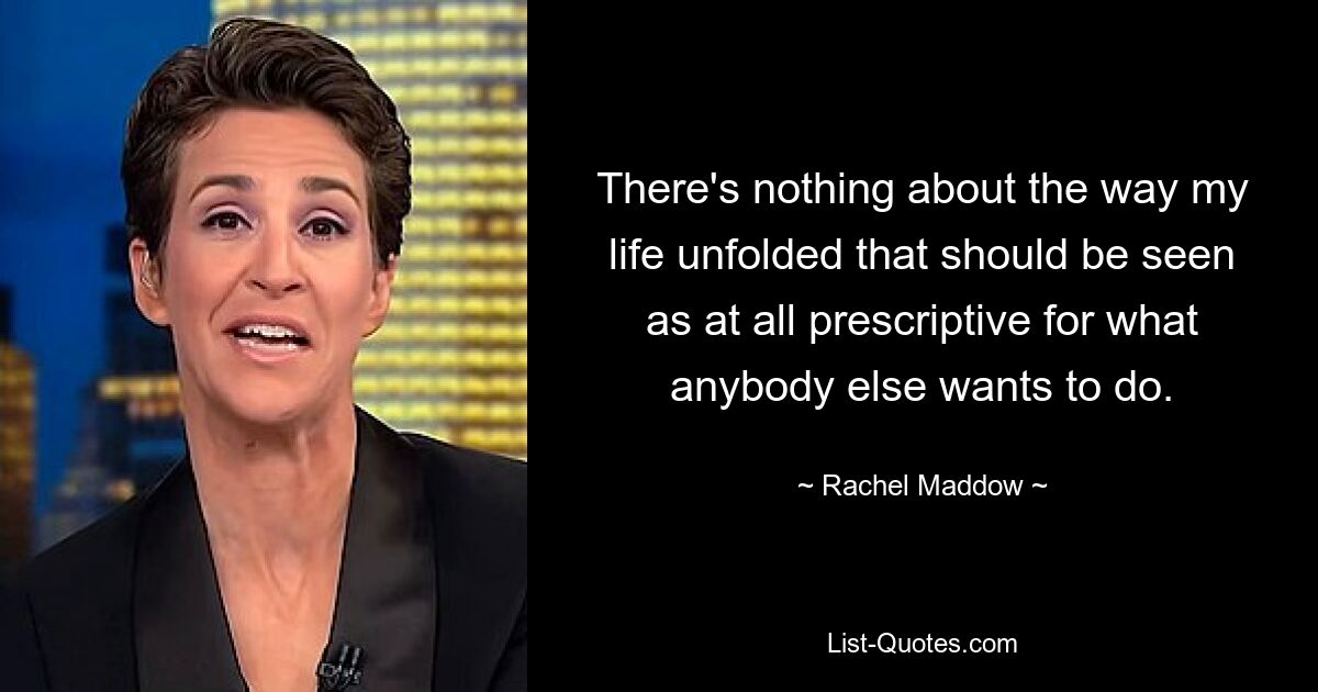 There's nothing about the way my life unfolded that should be seen as at all prescriptive for what anybody else wants to do. — © Rachel Maddow