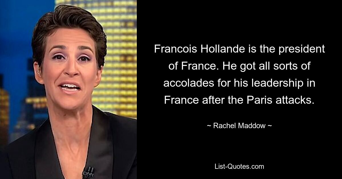 Francois Hollande is the president of France. He got all sorts of accolades for his leadership in France after the Paris attacks. — © Rachel Maddow