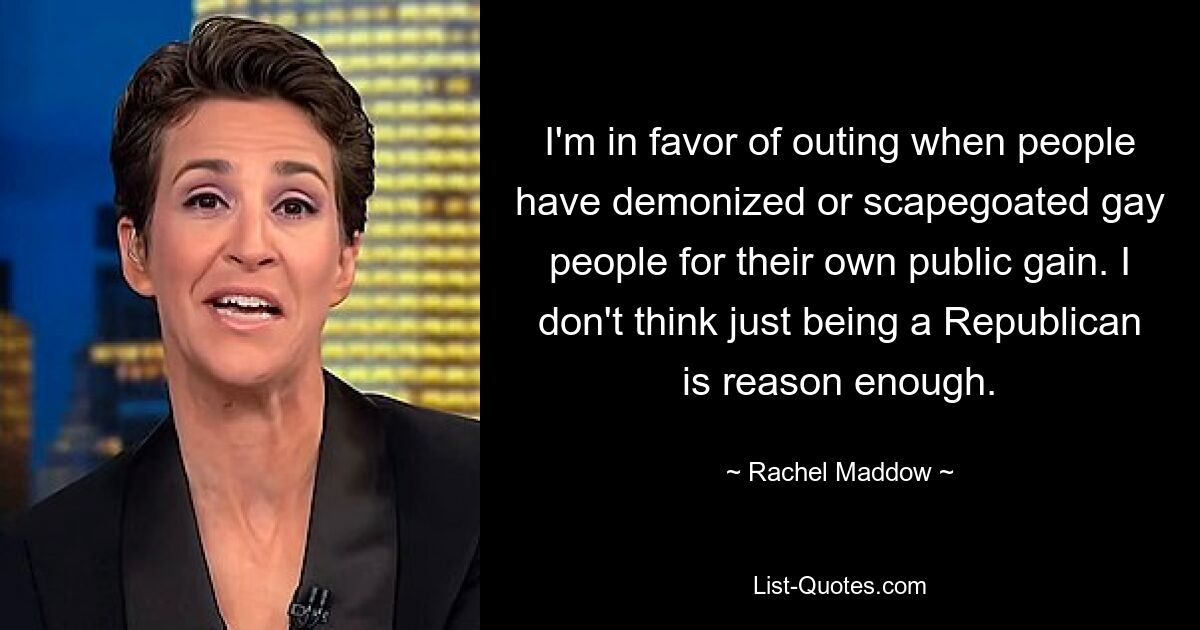 I'm in favor of outing when people have demonized or scapegoated gay people for their own public gain. I don't think just being a Republican is reason enough. — © Rachel Maddow