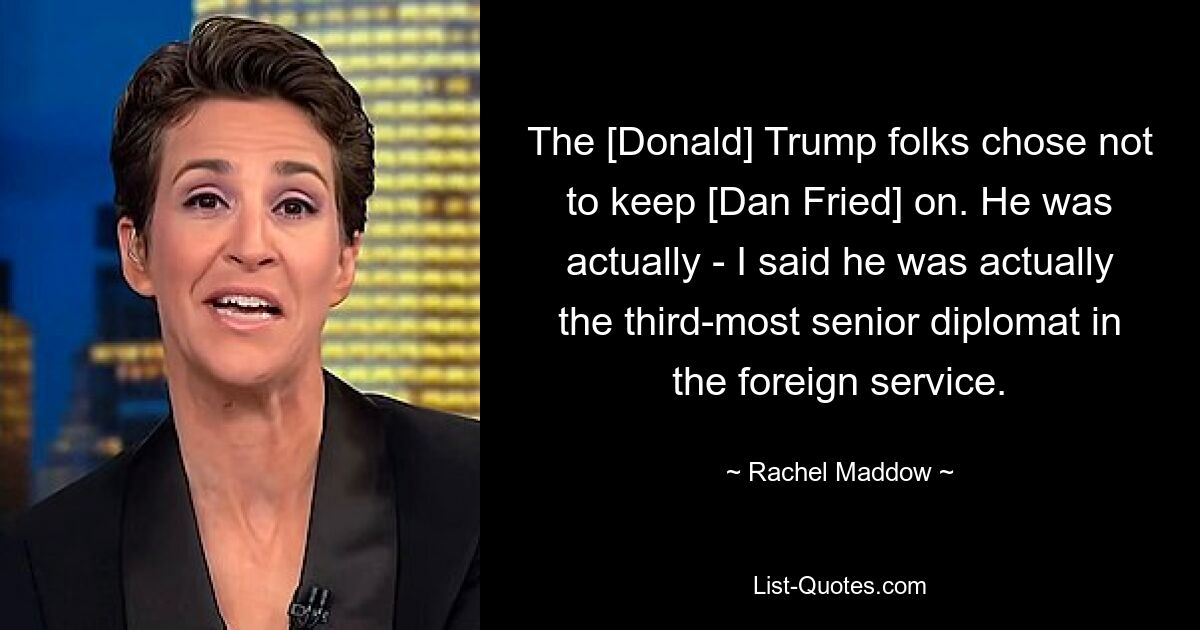 The [Donald] Trump folks chose not to keep [Dan Fried] on. He was actually - I said he was actually the third-most senior diplomat in the foreign service. — © Rachel Maddow