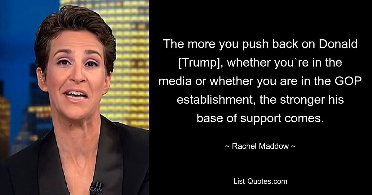 The more you push back on Donald [Trump], whether you`re in the media or whether you are in the GOP establishment, the stronger his base of support comes. — © Rachel Maddow