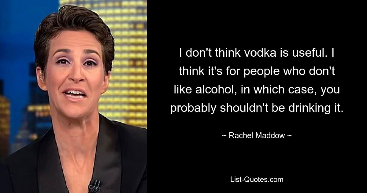 I don't think vodka is useful. I think it's for people who don't like alcohol, in which case, you probably shouldn't be drinking it. — © Rachel Maddow