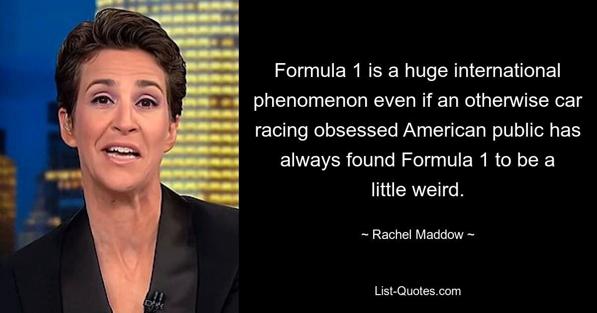 Formula 1 is a huge international phenomenon even if an otherwise car racing obsessed American public has always found Formula 1 to be a little weird. — © Rachel Maddow