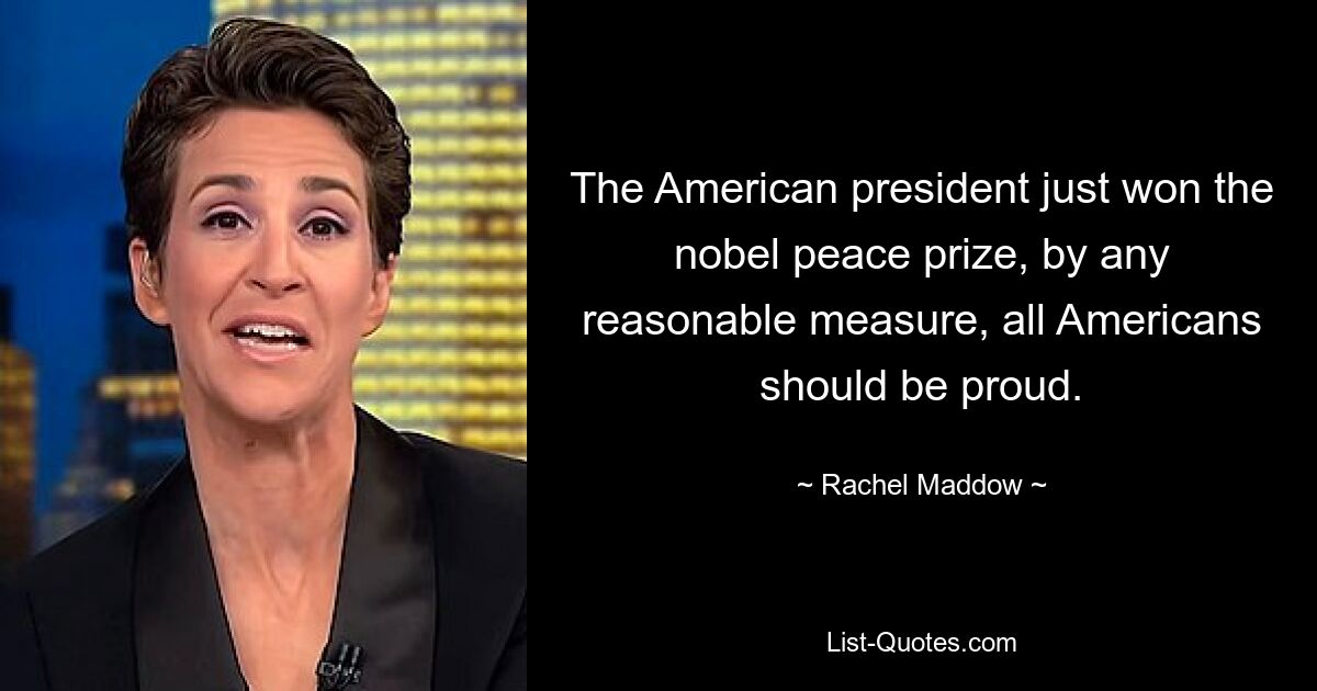 The American president just won the nobel peace prize, by any reasonable measure, all Americans should be proud. — © Rachel Maddow