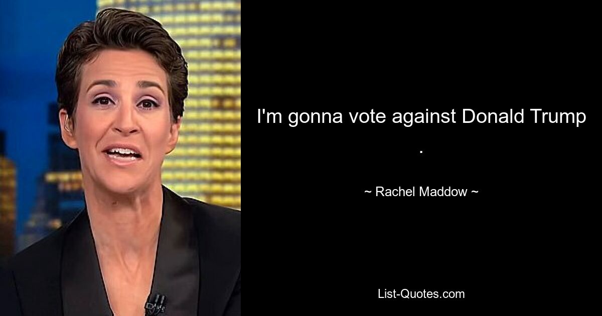 I'm gonna vote against Donald Trump . — © Rachel Maddow