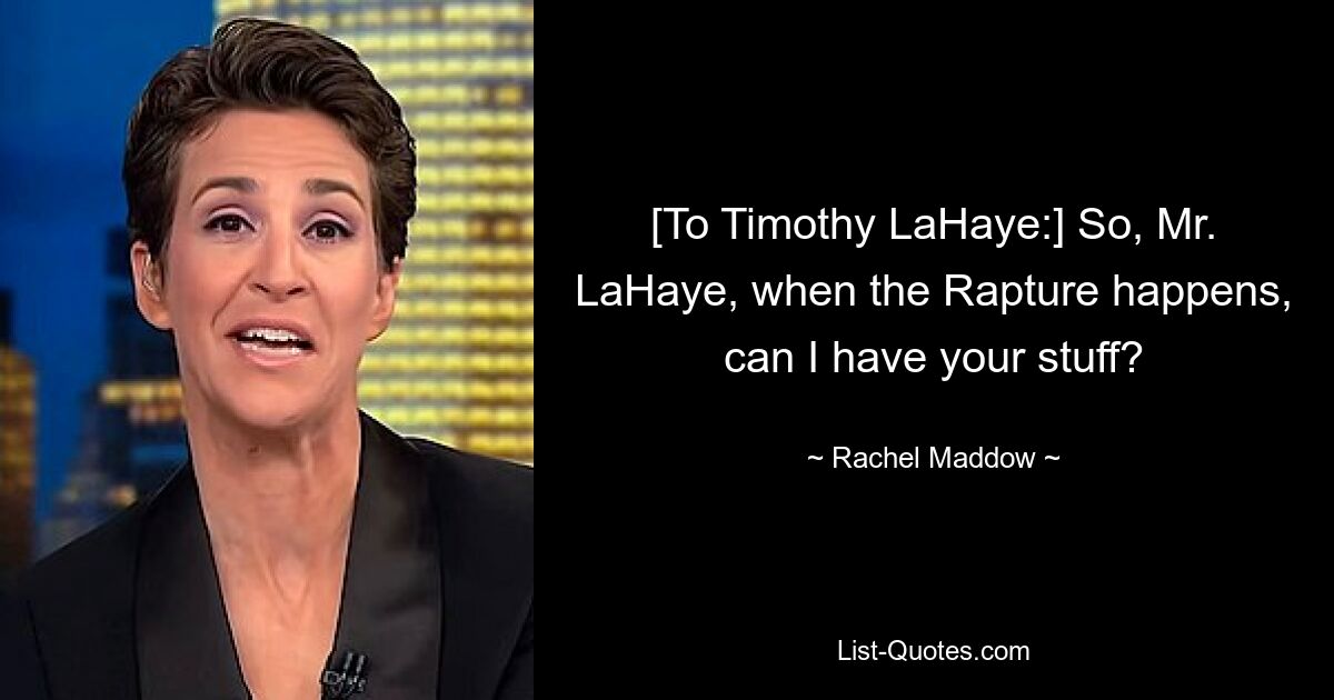 [To Timothy LaHaye:] So, Mr. LaHaye, when the Rapture happens, can I have your stuff? — © Rachel Maddow