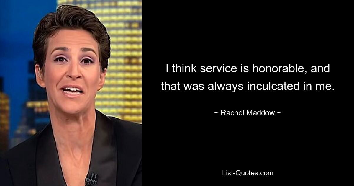 I think service is honorable, and that was always inculcated in me. — © Rachel Maddow