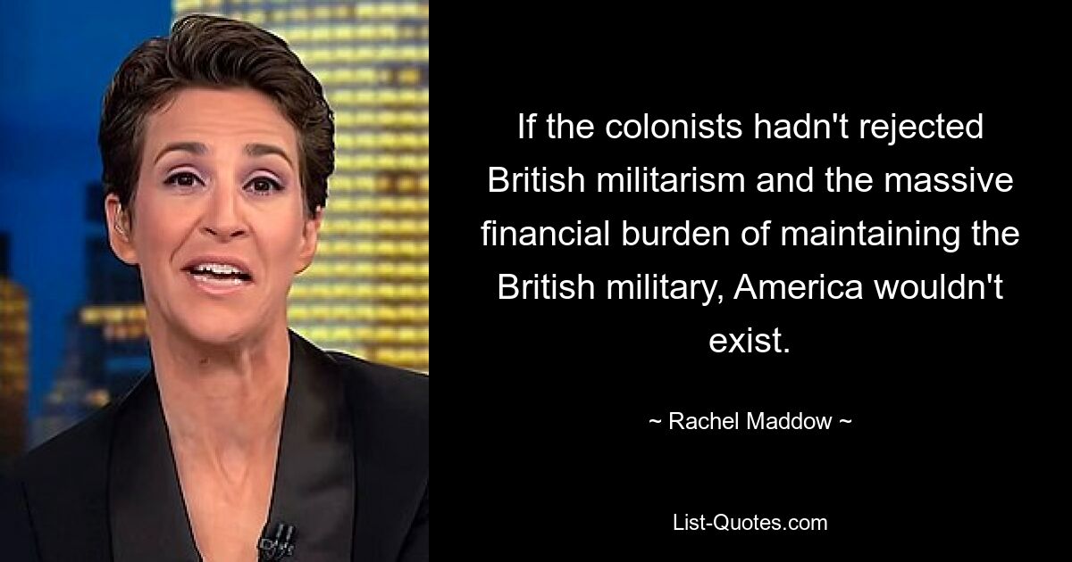 If the colonists hadn't rejected British militarism and the massive financial burden of maintaining the British military, America wouldn't exist. — © Rachel Maddow