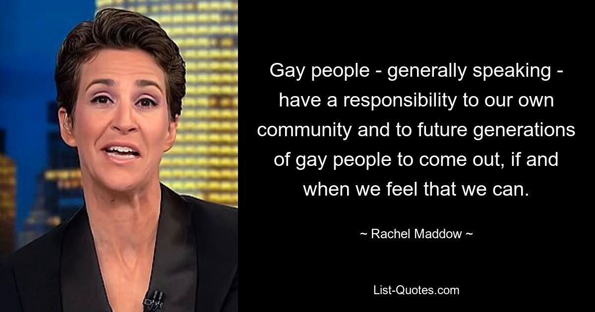 Gay people - generally speaking - have a responsibility to our own community and to future generations of gay people to come out, if and when we feel that we can. — © Rachel Maddow