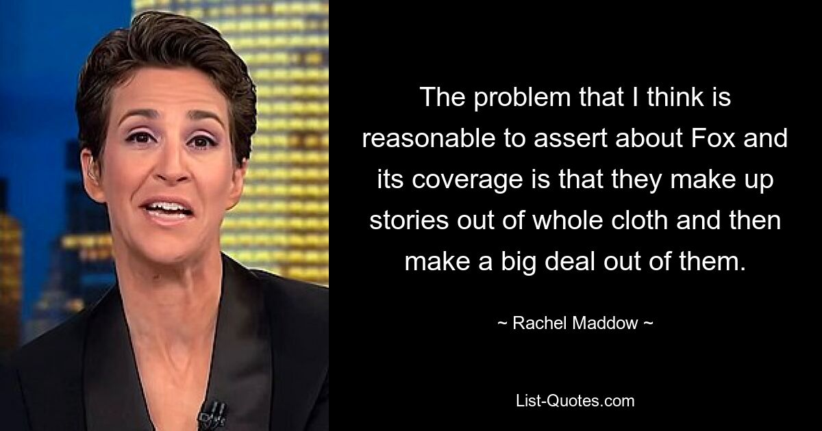 The problem that I think is reasonable to assert about Fox and its coverage is that they make up stories out of whole cloth and then make a big deal out of them. — © Rachel Maddow