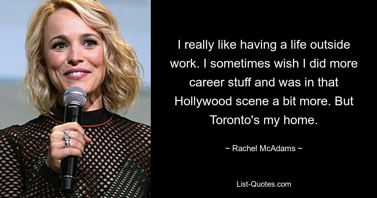 I really like having a life outside work. I sometimes wish I did more career stuff and was in that Hollywood scene a bit more. But Toronto's my home. — © Rachel McAdams