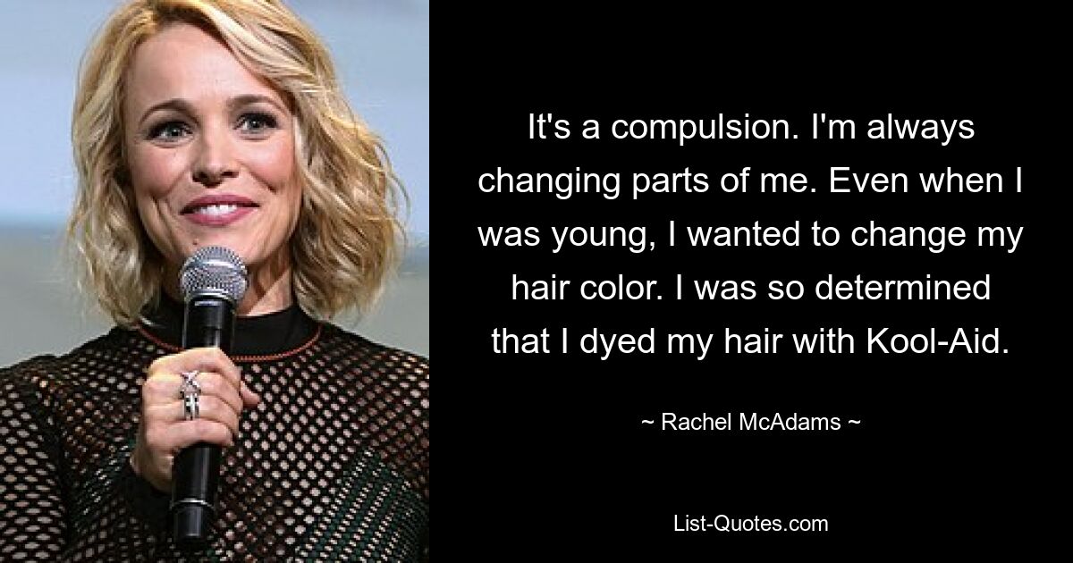 It's a compulsion. I'm always changing parts of me. Even when I was young, I wanted to change my hair color. I was so determined that I dyed my hair with Kool-Aid. — © Rachel McAdams