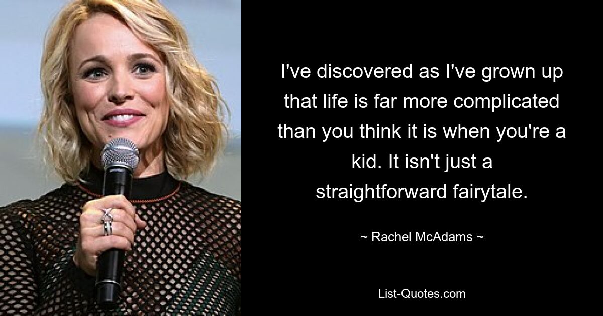 I've discovered as I've grown up that life is far more complicated than you think it is when you're a kid. It isn't just a straightforward fairytale. — © Rachel McAdams