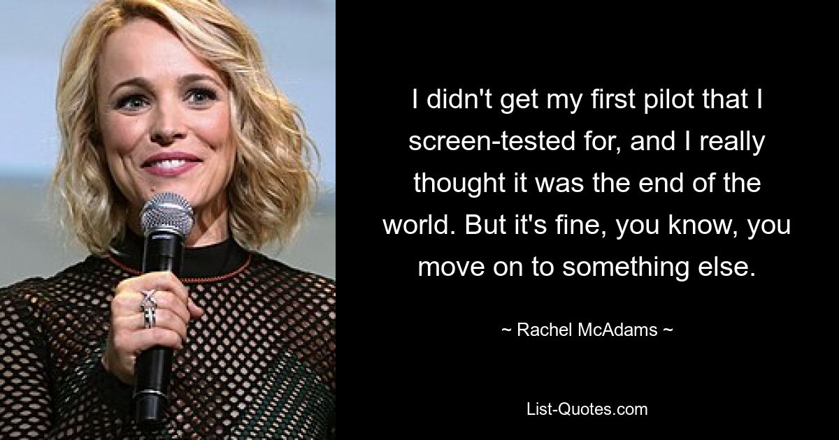 I didn't get my first pilot that I screen-tested for, and I really thought it was the end of the world. But it's fine, you know, you move on to something else. — © Rachel McAdams