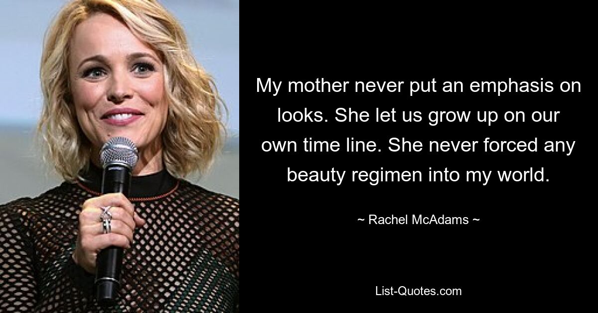 My mother never put an emphasis on looks. She let us grow up on our own time line. She never forced any beauty regimen into my world. — © Rachel McAdams