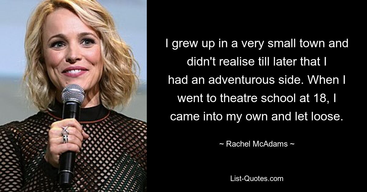 I grew up in a very small town and didn't realise till later that I had an adventurous side. When I went to theatre school at 18, I came into my own and let loose. — © Rachel McAdams