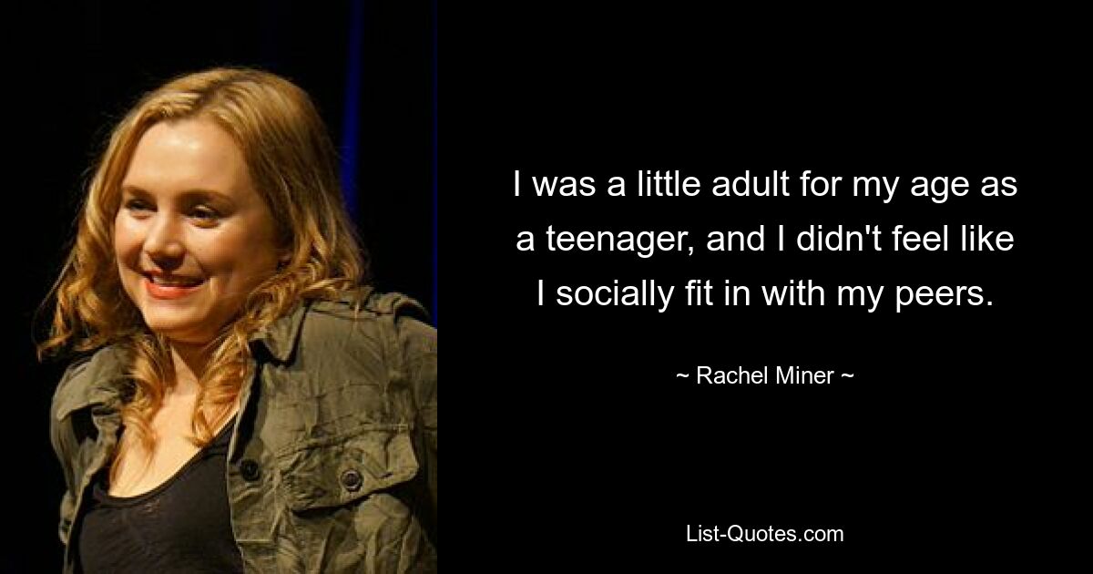 I was a little adult for my age as a teenager, and I didn't feel like I socially fit in with my peers. — © Rachel Miner