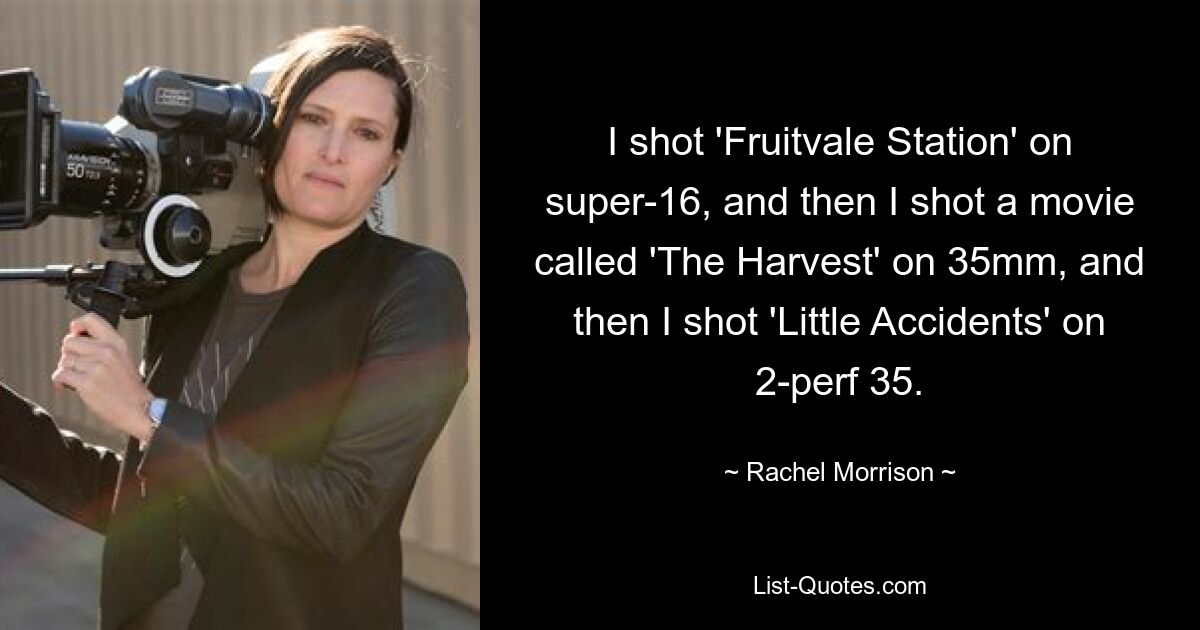 I shot 'Fruitvale Station' on super-16, and then I shot a movie called 'The Harvest' on 35mm, and then I shot 'Little Accidents' on 2-perf 35. — © Rachel Morrison