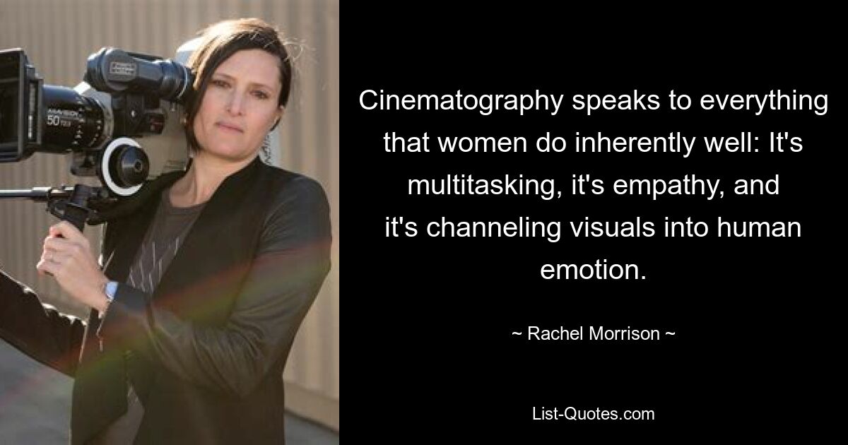 Cinematography speaks to everything that women do inherently well: It's multitasking, it's empathy, and it's channeling visuals into human emotion. — © Rachel Morrison