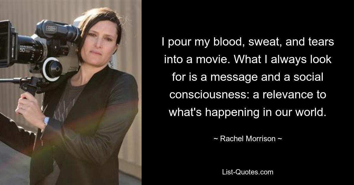 I pour my blood, sweat, and tears into a movie. What I always look for is a message and a social consciousness: a relevance to what's happening in our world. — © Rachel Morrison