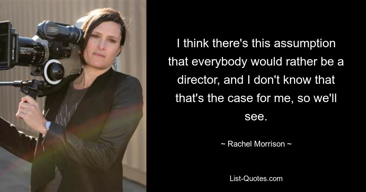 I think there's this assumption that everybody would rather be a director, and I don't know that that's the case for me, so we'll see. — © Rachel Morrison