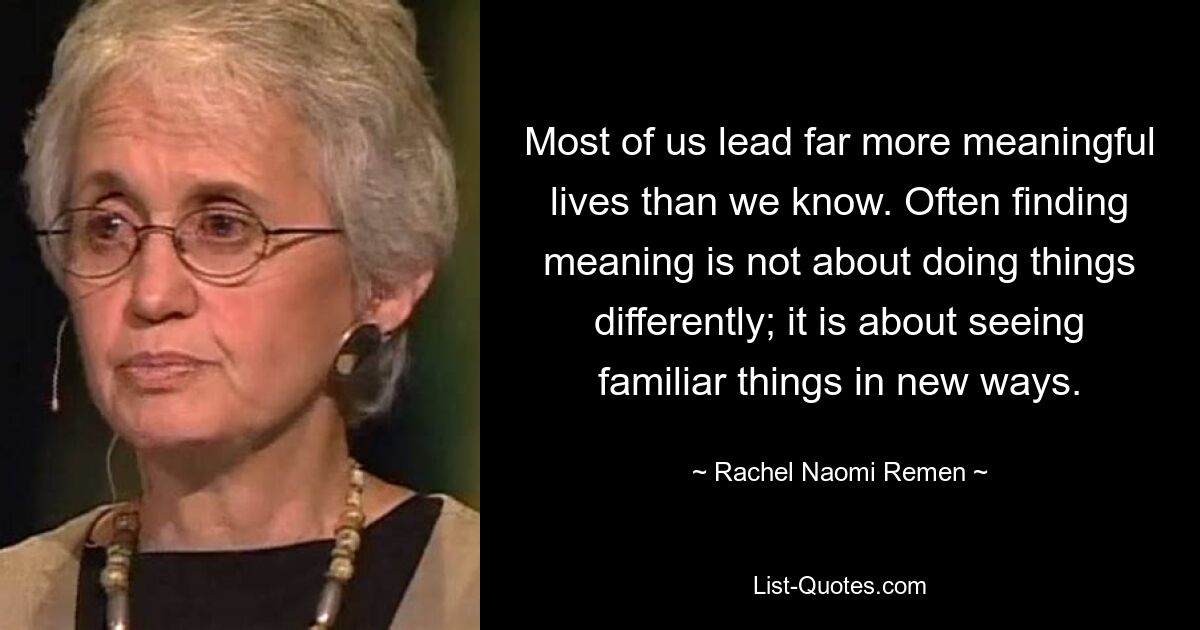 Most of us lead far more meaningful lives than we know. Often finding meaning is not about doing things differently; it is about seeing familiar things in new ways. — © Rachel Naomi Remen