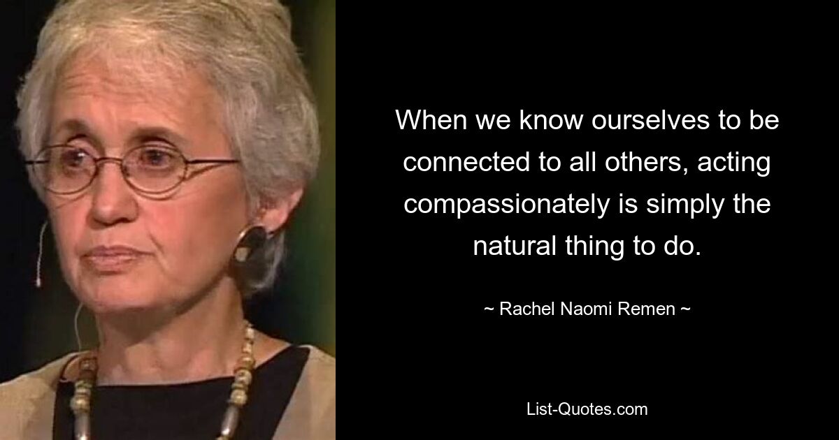 When we know ourselves to be connected to all others, acting compassionately is simply the natural thing to do. — © Rachel Naomi Remen