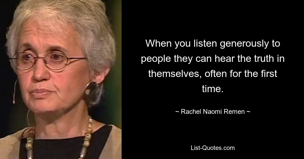 When you listen generously to people they can hear the truth in themselves, often for the first time. — © Rachel Naomi Remen