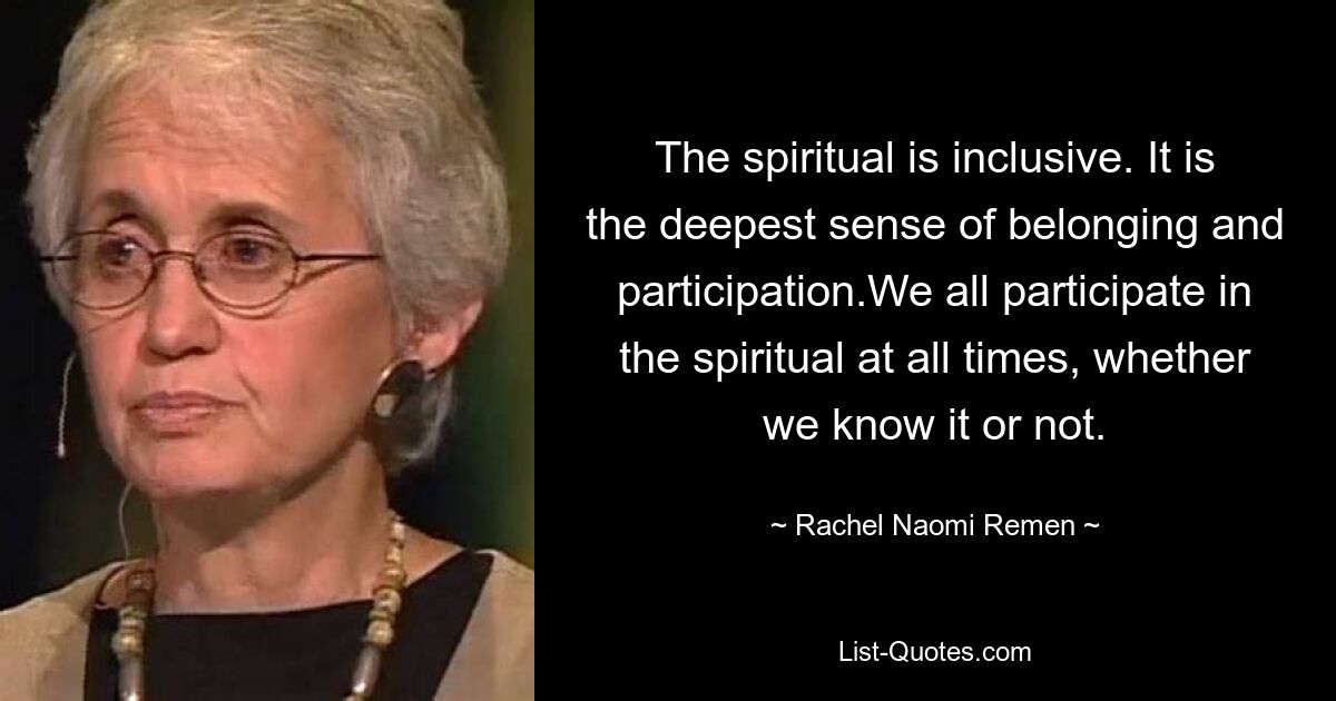 The spiritual is inclusive. It is the deepest sense of belonging and participation.We all participate in the spiritual at all times, whether we know it or not. — © Rachel Naomi Remen