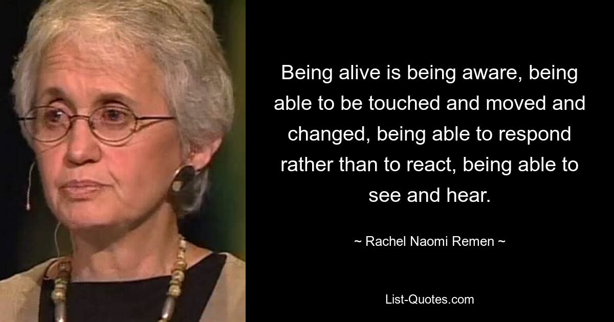 Being alive is being aware, being able to be touched and moved and changed, being able to respond rather than to react, being able to see and hear. — © Rachel Naomi Remen