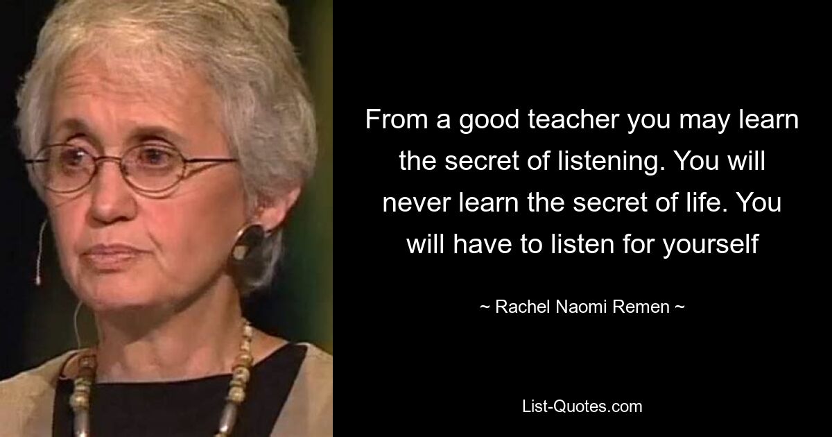 From a good teacher you may learn the secret of listening. You will never learn the secret of life. You will have to listen for yourself — © Rachel Naomi Remen