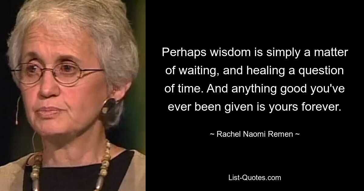 Perhaps wisdom is simply a matter of waiting, and healing a question of time. And anything good you've ever been given is yours forever. — © Rachel Naomi Remen